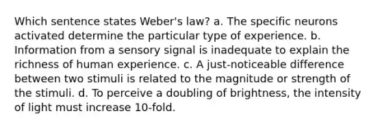 Which sentence states Weber's law? a. The specific neurons activated determine the particular type of experience. b. Information from a sensory signal is inadequate to explain the richness of human experience. c. A just-noticeable difference between two stimuli is related to the magnitude or strength of the stimuli. d. To perceive a doubling of brightness, the intensity of light must increase 10-fold.