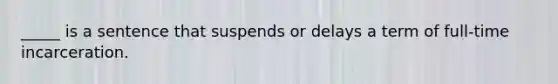 _____ is a sentence that suspends or delays a term of full-time incarceration.