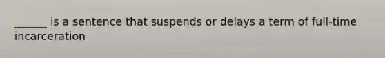 ______ is a sentence that suspends or delays a term of full-time incarceration