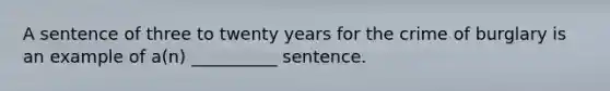 A sentence of three to twenty years for the crime of burglary is an example of a(n) __________ sentence.