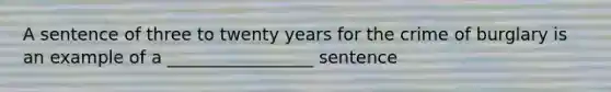 A sentence of three to twenty years for the crime of burglary is an example of a _________________ sentence