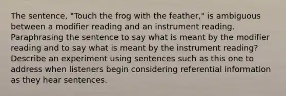 The sentence, "Touch the frog with the feather," is ambiguous between a modifier reading and an instrument reading. Paraphrasing the sentence to say what is meant by the modifier reading and to say what is meant by the instrument reading? Describe an experiment using sentences such as this one to address when listeners begin considering referential information as they hear sentences.