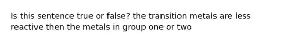 Is this sentence true or false? the transition metals are less reactive then the metals in group one or two