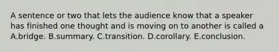 A sentence or two that lets the audience know that a speaker has finished one thought and is moving on to another is called a A.bridge. B.summary. C.transition. D.corollary. E.conclusion.