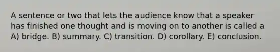 A sentence or two that lets the audience know that a speaker has finished one thought and is moving on to another is called a A) bridge. B) summary. C) transition. D) corollary. E) conclusion.