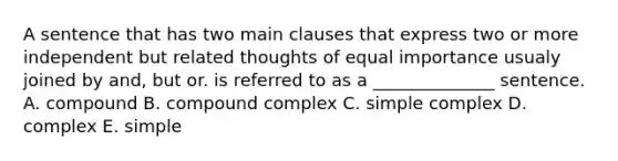 A sentence that has two main clauses that express two or more independent but related thoughts of equal importance usualy joined by and, but or. is referred to as a​ ______________ sentence. A. compound B. compound complex C. simple complex D. complex E. simple