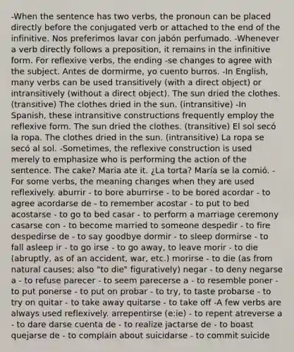 -When the sentence has two verbs, the pronoun can be placed directly before the conjugated verb or attached to the end of the infinitive. Nos preferimos lavar con jabón perfumado. -Whenever a verb directly follows a preposition, it remains in the infinitive form. For reflexive verbs, the ending -se changes to agree with the subject. Antes de dormirme, yo cuento burros. -In English, many verbs can be used transitively (with a direct object) or intransitively (without a direct object). The sun dried the clothes. (transitive) The clothes dried in the sun. (intransitive) -In Spanish, these intransitive constructions frequently employ the reflexive form. The sun dried the clothes. (transitive) El sol secó la ropa. The clothes dried in the sun. (intransitive) La ropa se secó al sol. -Sometimes, the reflexive construction is used merely to emphasize who is performing the action of the sentence. The cake? Maria ate it. ¿La torta? María se la comió. -For some verbs, the meaning changes when they are used reflexively. aburrir - to bore aburrirse - to be bored acordar - to agree acordarse de - to remember acostar - to put to bed acostarse - to go to bed casar - to perform a marriage ceremony casarse con - to become married to someone despedir - to fire despedirse de - to say goodbye dormir - to sleep dormirse - to fall asleep ir - to go irse - to go away, to leave morir - to die (abruptly, as of an accident, war, etc.) morirse - to die (as from natural causes; also "to die" figuratively) negar - to deny negarse a - to refuse parecer - to seem parecerse a - to resemble poner - to put ponerse - to put on probar - to try, to taste probarse - to try on quitar - to take away quitarse - to take off -A few verbs are always used reflexively. arrepentirse (e:ie) - to repent atreverse a - to dare darse cuenta de - to realize jactarse de - to boast quejarse de - to complain about suicidarse - to commit suicide