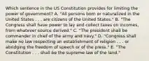 Which sentence in the US Constitution provides for limiting the power of government? A. "All persons born or naturalized in the United States . . . are citizens of the United States." B. "The Congress shall have power to lay and collect taxes on incomes, from whatever source derived." C. "The president shall be commander in chief of the army and navy." D. "Congress shall make no law respecting an establishment of religion . . . or abridging the freedom of speech or of the press." E. "The Constitution . . . shall be the supreme law of the land."