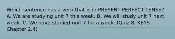 Which sentence has a verb that is in PRESENT PERFECT TENSE? A. We are studying unit 7 this week. B. We will study unit 7 next week. C. We have studied unit 7 for a week. (Quiz 8, KEYS Chapter 2.4)