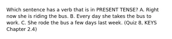 Which sentence has a verb that is in PRESENT TENSE? A. Right now she is riding the bus. B. Every day she takes the bus to work. C. She rode the bus a few days last week. (Quiz 8, KEYS Chapter 2.4)