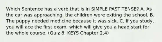 Which Sentence has a verb that is in SIMPLE PAST TENSE? A. As the car was approaching, the children were exiting the school. B. The puppy needed medicine because it was sick. C. If you study, you will ace the first exam, which will give you a head start for the whole course. (Quiz 8, KEYS Chapter 2.4)