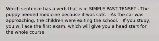 Which sentence has a verb that is in SIMPLE PAST TENSE? - The puppy needed medicine because it was sick. - As the car was approaching, the children were exiting the school. - If you study, you will ace the first exam, which will give you a head start for the whole course.