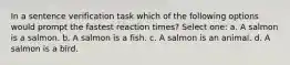 In a sentence verification task which of the following options would prompt the fastest reaction times? Select one: a. A salmon is a salmon. b. A salmon is a fish. c. A salmon is an animal. d. A salmon is a bird.