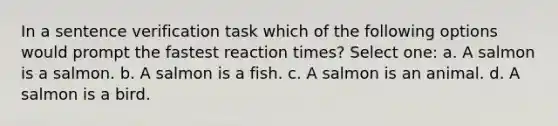 In a sentence verification task which of the following options would prompt the fastest reaction times? Select one: a. A salmon is a salmon. b. A salmon is a fish. c. A salmon is an animal. d. A salmon is a bird.