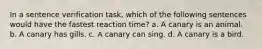 In a sentence verification task, which of the following sentences would have the fastest reaction time? a. A canary is an animal. b. A canary has gills. c. A canary can sing. d. A canary is a bird.