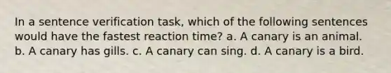 In a sentence verification task, which of the following sentences would have the fastest reaction time? a. A canary is an animal. b. A canary has gills. c. A canary can sing. d. A canary is a bird.