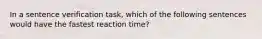 In a sentence verification task, which of the following sentences would have the fastest reaction time?