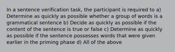 In a sentence verification task, the participant is required to a) Determine as quickly as possible whether a group of words is a grammatical sentence b) Decide as quickly as possible if the content of the sentence is true or false c) Determine as quickly as possible if the sentence possesses words that were given earlier in the priming phase d) All of the above