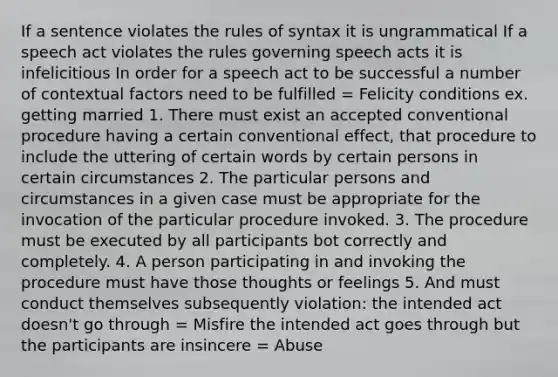 If a sentence violates the rules of syntax it is ungrammatical If a speech act violates the rules governing speech acts it is infelicitious In order for a speech act to be successful a number of contextual factors need to be fulfilled = Felicity conditions ex. getting married 1. There must exist an accepted conventional procedure having a certain conventional effect, that procedure to include the uttering of certain words by certain persons in certain circumstances 2. The particular persons and circumstances in a given case must be appropriate for the invocation of the particular procedure invoked. 3. The procedure must be executed by all participants bot correctly and completely. 4. A person participating in and invoking the procedure must have those thoughts or feelings 5. And must conduct themselves subsequently violation: the intended act doesn't go through = Misfire the intended act goes through but the participants are insincere = Abuse