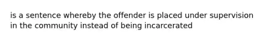 is a sentence whereby the offender is placed under supervision in the community instead of being incarcerated