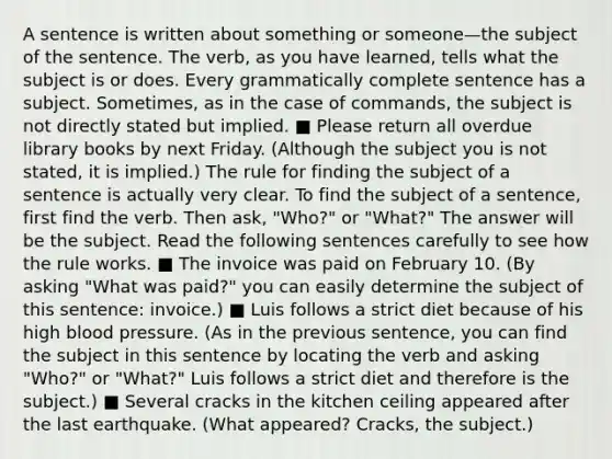 A sentence is written about something or someone—the subject of the sentence. The verb, as you have learned, tells what the subject is or does. Every grammatically complete sentence has a subject. Sometimes, as in the case of commands, the subject is not directly stated but implied. ■ Please return all overdue library books by next Friday. (Although the subject you is not stated, it is implied.) The rule for finding the subject of a sentence is actually very clear. To find the subject of a sentence, first find the verb. Then ask, "Who?" or "What?" The answer will be the subject. Read the following sentences carefully to see how the rule works. ■ The invoice was paid on February 10. (By asking "What was paid?" you can easily determine the subject of this sentence: invoice.) ■ Luis follows a strict diet because of his high <a href='https://www.questionai.com/knowledge/kD0HacyPBr-blood-pressure' class='anchor-knowledge'>blood pressure</a>. (As in the previous sentence, you can find the subject in this sentence by locating the verb and asking "Who?" or "What?" Luis follows a strict diet and therefore is the subject.) ■ Several cracks in the kitchen ceiling appeared after the last earthquake. (What appeared? Cracks, the subject.)