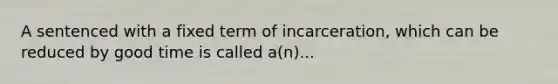 A sentenced with a fixed term of incarceration, which can be reduced by good time is called a(n)...