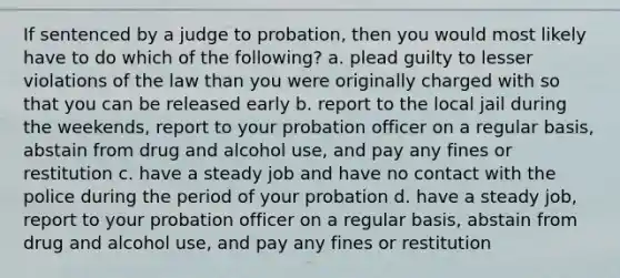 If sentenced by a judge to probation, then you would most likely have to do which of the following? a. plead guilty to lesser violations of the law than you were originally charged with so that you can be released early b. report to the local jail during the weekends, report to your probation officer on a regular basis, abstain from drug and alcohol use, and pay any fines or restitution c. have a steady job and have no contact with the police during the period of your probation d. have a steady job, report to your probation officer on a regular basis, abstain from drug and alcohol use, and pay any fines or restitution