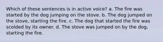 Which of these sentences is in active voice? a. The fire was started by the dog jumping on the stove. b. The dog jumped on the stove, starting the fire. c. The dog that started the fire was scolded by its owner. d. The stove was jumped on by the dog, starting the fire.