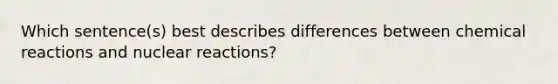 Which sentence(s) best describes differences between chemical reactions and nuclear reactions?