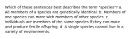 Which of these sentences best describes the term "species"? a. All members of a species are genetically identical. b. Members of one species can mate with members of other species. c. Individuals are members of the same species if they can mate and produce fertile offspring. d. A single species cannot live in a variety of environments.