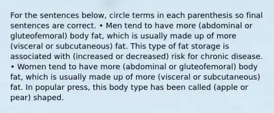 For the sentences below, circle terms in each parenthesis so final sentences are correct. • Men tend to have more (abdominal or gluteofemoral) body fat, which is usually made up of more (visceral or subcutaneous) fat. This type of fat storage is associated with (increased or decreased) risk for chronic disease. • Women tend to have more (abdominal or gluteofemoral) body fat, which is usually made up of more (visceral or subcutaneous) fat. In popular press, this body type has been called (apple or pear) shaped.