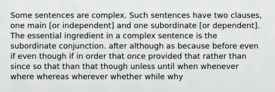 Some sentences are complex. Such sentences have two clauses, one main [or independent] and one subordinate [or dependent]. The essential ingredient in a complex sentence is the subordinate conjunction. after although as because before even if even though if in order that once provided that rather than since so that than that though unless until when whenever where whereas wherever whether while why