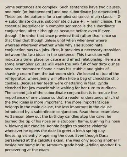 Some sentences are complex. Such sentences have two clauses, one main [or independent] and one subordinate [or dependent]. These are the patterns for a complex sentence: main clause + Ø + subordinate clause. subordinate clause + , + main clause. The essential ingredient in a complex sentence is the subordinate conjunction: after although as because before even if even though if in order that once provided that rather than since so that than that though unless until when whenever where whereas wherever whether while why The subordinate conjunction has two jobs. First, it provides a necessary transition between the two ideas in the sentence. This transition will indicate a time, place, or cause and effect relationship. Here are some examples: Louisa will wash the sink full of her dirty dishes once her roommate Shane cleans his stubble and globs of shaving cream from the bathroom sink. We looked on top of the refrigerator, where Jenny will often hide a bag of chocolate chip cookies. Because her teeth were chattering in fear, Lynda clenched her jaw muscle while waiting for her turn to audition. The second job of the subordinate conjunction is to reduce the importance of one clause so that a reader understands which of the two ideas is more important. The more important idea belongs in the main clause, the less important in the clause introduced by a subordinate conjunction. Read these examples: As Samson blew out the birthday candles atop the cake, he burned the tip of his nose on a stubborn flame. Burning his nose > blowing out candles. Ronnie begins to sneeze violently whenever he opens the door to greet a fresh spring day. Sneezing violently > opening the door. Even though Dana persevered at the calculus exam, she was only adding another F beside her name in Dr. Armour's grade book. Adding another F > persevering at the exam.