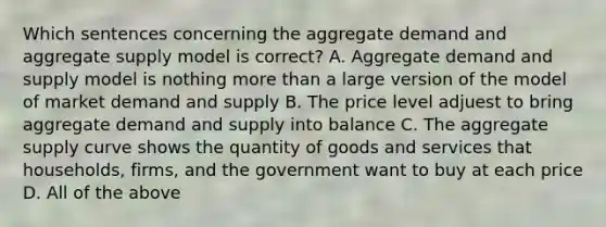 Which sentences concerning the aggregate demand and aggregate supply model is correct? A. Aggregate demand and supply model is nothing more than a large version of the model of market demand and supply B. The price level adjuest to bring aggregate demand and supply into balance C. The aggregate supply curve shows the quantity of goods and services that households, firms, and the government want to buy at each price D. All of the above