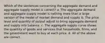 Which of the sentences concerning the aggregate demand and aggregate supply model is correct? a. The aggregate demand and aggregate supply model is nothing more than a large version of the model of market demand and supply. b. The price level and quantity of output adjust to bring aggregate demand and supply into balance. c. The aggregate supply curve shows the quantity of goods and services that households, firms, and the government want to buy at each price. d. All of the above are correct.