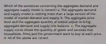 Which of the sentences concerning the aggregate demand and aggregate supply model is correct? a. The aggregate demand and supply model is nothing more than a large version of the model of market demand and supply. b. The aggregate price level and the aggregate quantity of output adjust to bring aggregate demand and supply into balance. c. The aggregate supply curve shows the quantity of goods and services that households, firms,and the government want to buy at each price. d. All of the above are correct