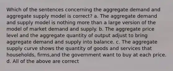 Which of the sentences concerning the aggregate demand and aggregate supply model is correct? a. The aggregate demand and supply model is nothing more than a large version of the model of market demand and supply. b. The aggregate price level and the aggregate quantity of output adjust to bring aggregate demand and supply into balance. c. The aggregate supply curve shows the quantity of goods and services that households, firms,and the government want to buy at each price. d. All of the above are correct