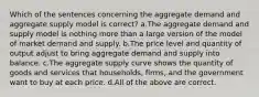 Which of the sentences concerning the aggregate demand and aggregate supply model is correct? a.The aggregate demand and supply model is nothing more than a large version of the model of market demand and supply. b.The price level and quantity of output adjust to bring aggregate demand and supply into balance. c.The aggregate supply curve shows the quantity of goods and services that households, firms, and the government want to buy at each price. d.All of the above are correct.