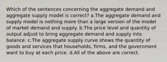 Which of the sentences concerning the aggregate demand and aggregate supply model is correct? a.The aggregate demand and supply model is nothing more than a large version of the model of market demand and supply. b.The price level and quantity of output adjust to bring aggregate demand and supply into balance. c.The aggregate supply curve shows the quantity of goods and services that households, firms, and the government want to buy at each price. d.All of the above are correct.