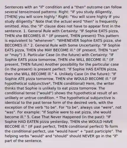 Sentences with an "if" condition and a "then" outcome can follow several tense/mood patterns: Right: "IF you study diligently, [THEN] you will score highly." Right: "You will score highly IF you study diligently." Note that the actual word "then" is frequently omitted. Also, the "if" clause does not have to appear first in the sentence. 1. General Rule with Certainty: "IF Sophie EATS pizza, THEN she BECOMES ill." (IF present, THEN present) This pattern is equivalent to "whenever": "WHENEVER Sophie EATS pizza, she BECOMES ill." 2. General Rule with Some Uncertainty: "IF Sophie EATS pizza, THEN she MAY BECOME ill." (IF present, THEN "can" or "may") 3. Particular Case (in the future) with Certainty: "IF Sophie EATS pizza tomorrow, THEN she WILL BECOME ill." (IF present, THEN future) Another possibility for the particular case (in the present) is present perfect: "If Sophie HAS EATEN pizza, then she WILL BECOME ill." 4. Unlikely Case (in the future): "IF Sophie ATE pizza tomorrow, THEN she WOULD BECOME ill." (IF hypothetical subjunctive*, THEN conditional) Here, the writer thinks that Sophie is unlikely to eat pizza tomorrow. The conditional tense ("would") shows the hypothetical result of an unlikely or untrue condition. * The hypothetical subjunctive is identical to the past tense form of the desired verb, with the exception of the verb "to be". For "to be", always use "were", not "was". For example: "If Sophie were to eat pizza, she would become ill." 5. Case That Never Happened (in the past): "IF Sophie HAD EATEN pizza yesterday, THEN she WOULD HAVE BECOME ill." (IF past perfect, THEN conditional perfect) To form the conditional perfect, use "would have" + "past participle". The helping verbs "would" and "should" should NEVER go in the "if" part of the sentence.