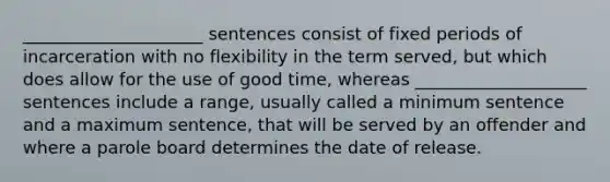 _____________________ sentences consist of fixed periods of incarceration with no flexibility in the term served, but which does allow for the use of good time, whereas ____________________ sentences include a range, usually called a minimum sentence and a maximum sentence, that will be served by an offender and where a parole board determines the date of release.