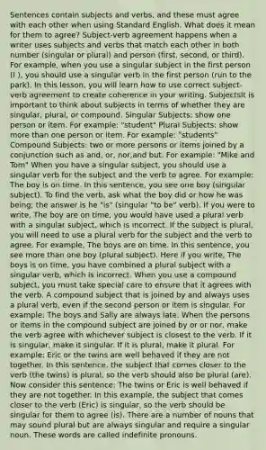 Sentences contain subjects and verbs, and these must agree with each other when using Standard English. What does it mean for them to agree? Subject-verb agreement happens when a writer uses subjects and verbs that match each other in both number (singular or plural) and person (first, second, or third). For example, when you use a singular subject in the first person (I ), you should use a singular verb in the first person (run to the park). In this lesson, you will learn how to use correct subject-verb agreement to create coherence in your writing. SubjectsIt is important to think about subjects in terms of whether they are singular, plural, or compound. Singular Subjects: show one person or item. For example: "student" Plural Subjects: show more than one person or item. For example: "students" Compound Subjects: two or more persons or items joined by a conjunction such as and, or, nor,and but. For example: "Mike and Tom" When you have a singular subject, you should use a singular verb for the subject and the verb to agree. For example: The boy is on time. In this sentence, you see one boy (singular subject). To find the verb, ask what the boy did or how he was being; the answer is he "is" (singular "to be" verb). If you were to write, The boy are on time, you would have used a plural verb with a singular subject, which is incorrect. If the subject is plural, you will need to use a plural verb for the subject and the verb to agree. For example, The boys are on time. In this sentence, you see more than one boy (plural subject). Here if you write, The boys is on time, you have combined a plural subject with a singular verb, which is incorrect. When you use a compound subject, you must take special care to ensure that it agrees with the verb. A compound subject that is joined by and always uses a plural verb, even if the second person or item is singular. For example: The boys and Sally are always late. When the persons or items in the compound subject are joined by or or nor, make the verb agree with whichever subject is closest to the verb. If it is singular, make it singular. If it is plural, make it plural. For example: Eric or the twins are well behaved if they are not together. In this sentence, the subject that comes closer to the verb (the twins) is plural, so the verb should also be plural (are). Now consider this sentence: The twins or Eric is well behaved if they are not together. In this example, the subject that comes closer to the verb (Eric) is singular, so the verb should be singular for them to agree (is). There are a number of nouns that may sound plural but are always singular and require a singular noun. These words are called indefinite pronouns.