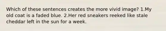 Which of these sentences creates the more vivid image? 1.My old coat is a faded blue. 2.Her red sneakers reeked like stale cheddar left in the sun for a week.