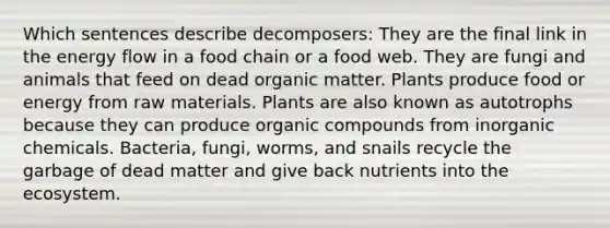 Which sentences describe decomposers: They are the final link in the <a href='https://www.questionai.com/knowledge/kwLSHuYdqg-energy-flow' class='anchor-knowledge'>energy flow</a> in a food chain or a food web. They are fungi and animals that feed on dead organic matter. Plants produce food or energy from raw materials. Plants are also known as autotrophs because they can produce <a href='https://www.questionai.com/knowledge/kSg4ucUAKW-organic-compounds' class='anchor-knowledge'>organic compounds</a> from inorganic chemicals. Bacteria, fungi, worms, and snails recycle the garbage of dead matter and give back nutrients into the ecosystem.