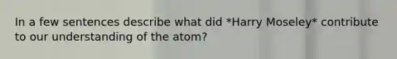 In a few sentences describe what did *Harry Moseley* contribute to our understanding of the atom?