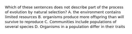 Which of these sentences does not describe part of the process of evolution by natural selection? A. the environment contains limited resources B. organisms produce more offspring than will survive to reproduce C. Communities include populations of several species D. Organisms in a population differ in their traits