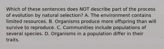 Which of these sentences does NOT describe part of the process of evolution by natural selection? A. The environment contains limited resources. B. Organisms produce more offspring than will survive to reproduce. C. Communities include populations of several species. D. Organisms in a population differ in their traits.