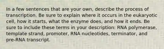 In a few sentences that are your own, describe the process of transcription. Be sure to explain where it occurs in the eukaryotic cell, how it starts, what the enzyme does, and how it ends. Be sure to include these terms in your description: RNA polymerase, template strand, promoter, RNA nucleotides, terminator, and pre-RNA transcript.