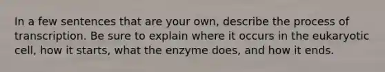 In a few sentences that are your own, describe the process of transcription. Be sure to explain where it occurs in the eukaryotic cell, how it starts, what the enzyme does, and how it ends.