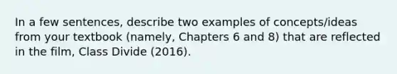 In a few sentences, describe two examples of concepts/ideas from your textbook (namely, Chapters 6 and 8) that are reflected in the film, Class Divide (2016).